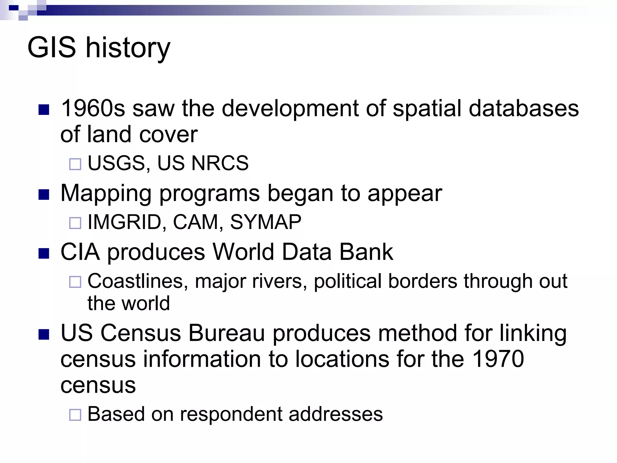 GIS history
 1960s saw the development of spatial databases
of land cover
 USGS, US NRCS
 Mapping programs began to appear
 IMGRID, CAM, SYMAP
 CIA produces World Data Bank
 Coastlines, major rivers, political borders through out
the world
 US Census Bureau produces method for linking
census information to locations for the 1970
census
 Based on respondent addresses
 