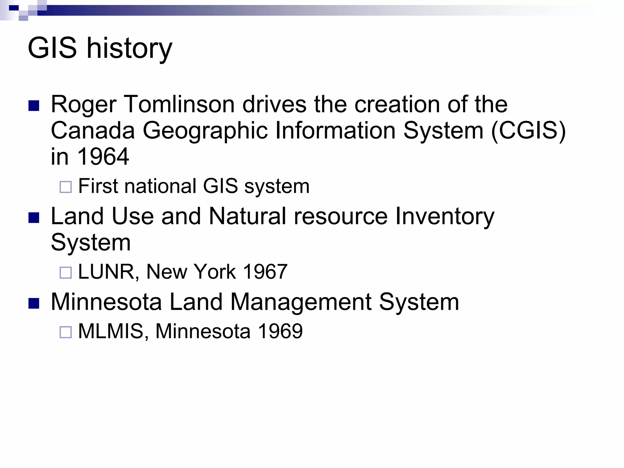 GIS history
 Roger Tomlinson drives the creation of the
Canada Geographic Information System (CGIS)
in 1964
 First national GIS system
 Land Use and Natural resource Inventory
System
 LUNR, New York 1967
 Minnesota Land Management System
 MLMIS, Minnesota 1969
 