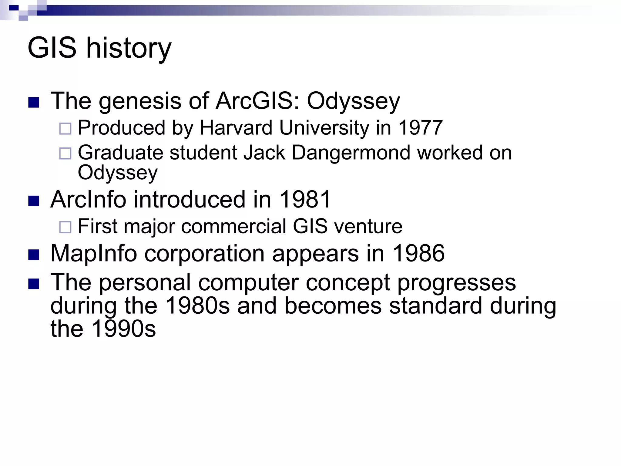 GIS history
 The genesis of ArcGIS: Odyssey
 Produced by Harvard University in 1977
 Graduate student Jack Dangermond worked on
Odyssey
 ArcInfo introduced in 1981
 First major commercial GIS venture
 MapInfo corporation appears in 1986
 The personal computer concept progresses
during the 1980s and becomes standard during
the 1990s
 