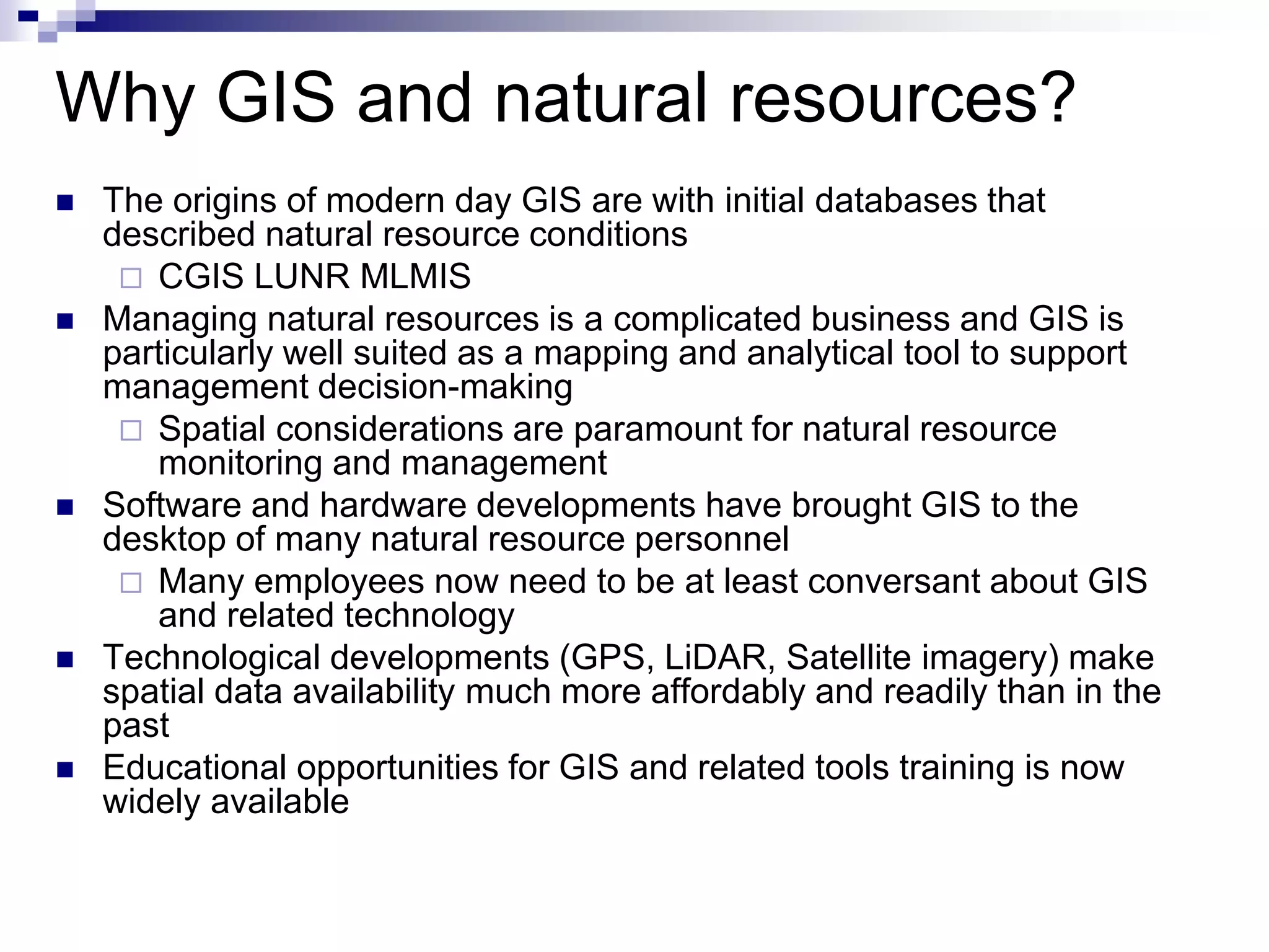 Why GIS and natural resources?
 The origins of modern day GIS are with initial databases that
described natural resource conditions
 CGIS LUNR MLMIS
 Managing natural resources is a complicated business and GIS is
particularly well suited as a mapping and analytical tool to support
management decision-making
 Spatial considerations are paramount for natural resource
monitoring and management
 Software and hardware developments have brought GIS to the
desktop of many natural resource personnel
 Many employees now need to be at least conversant about GIS
and related technology
 Technological developments (GPS, LiDAR, Satellite imagery) make
spatial data availability much more affordably and readily than in the
past
 Educational opportunities for GIS and related tools training is now
widely available
 