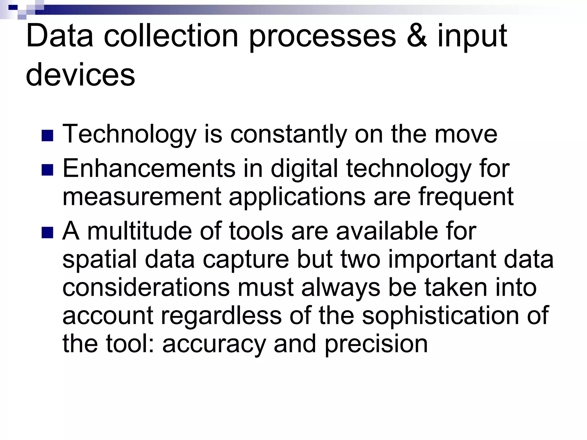 Data collection processes & input
devices
 Technology is constantly on the move
 Enhancements in digital technology for
measurement applications are frequent
 A multitude of tools are available for
spatial data capture but two important data
considerations must always be taken into
account regardless of the sophistication of
the tool: accuracy and precision
 