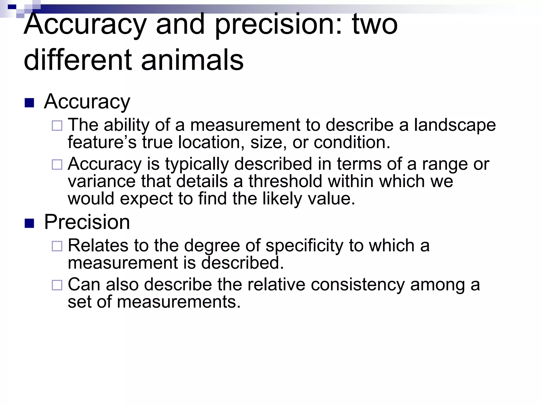 Accuracy and precision: two
different animals
 Accuracy
 The ability of a measurement to describe a landscape
feature’s true location, size, or condition.
 Accuracy is typically described in terms of a range or
variance that details a threshold within which we
would expect to find the likely value.
 Precision
 Relates to the degree of specificity to which a
measurement is described.
 Can also describe the relative consistency among a
set of measurements.
 