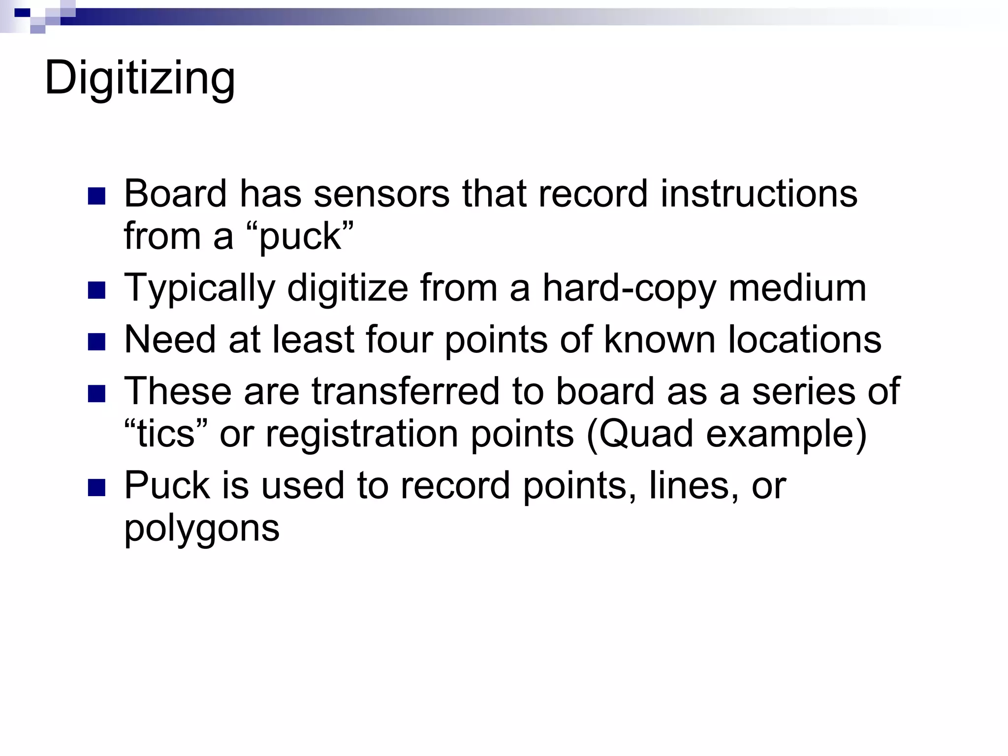 Digitizing
 Board has sensors that record instructions
from a “puck”
 Typically digitize from a hard-copy medium
 Need at least four points of known locations
 These are transferred to board as a series of
“tics” or registration points (Quad example)
 Puck is used to record points, lines, or
polygons
 