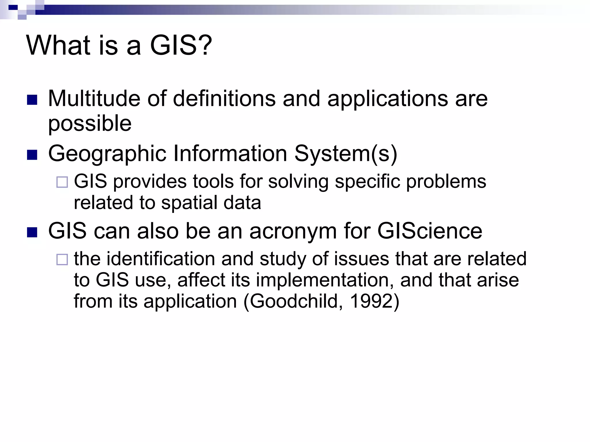 What is a GIS?
 Multitude of definitions and applications are
possible
 Geographic Information System(s)
 GIS provides tools for solving specific problems
related to spatial data
 GIS can also be an acronym for GIScience
 the identification and study of issues that are related
to GIS use, affect its implementation, and that arise
from its application (Goodchild, 1992)
 