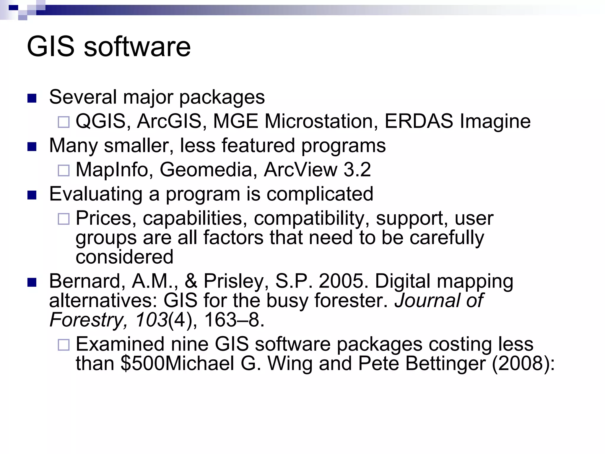 GIS software
 Several major packages
 QGIS, ArcGIS, MGE Microstation, ERDAS Imagine
 Many smaller, less featured programs
 MapInfo, Geomedia, ArcView 3.2
 Evaluating a program is complicated
 Prices, capabilities, compatibility, support, user
groups are all factors that need to be carefully
considered
 Bernard, A.M., & Prisley, S.P. 2005. Digital mapping
alternatives: GIS for the busy forester. Journal of
Forestry, 103(4), 163–8.
 Examined nine GIS software packages costing less
than $500Michael G. Wing and Pete Bettinger (2008):
 