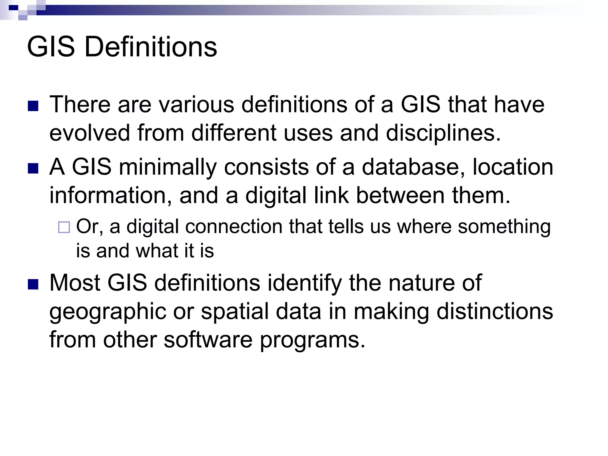 GIS Definitions
 There are various definitions of a GIS that have
evolved from different uses and disciplines.
 A GIS minimally consists of a database, location
information, and a digital link between them.
 Or, a digital connection that tells us where something
is and what it is
 Most GIS definitions identify the nature of
geographic or spatial data in making distinctions
from other software programs.
 