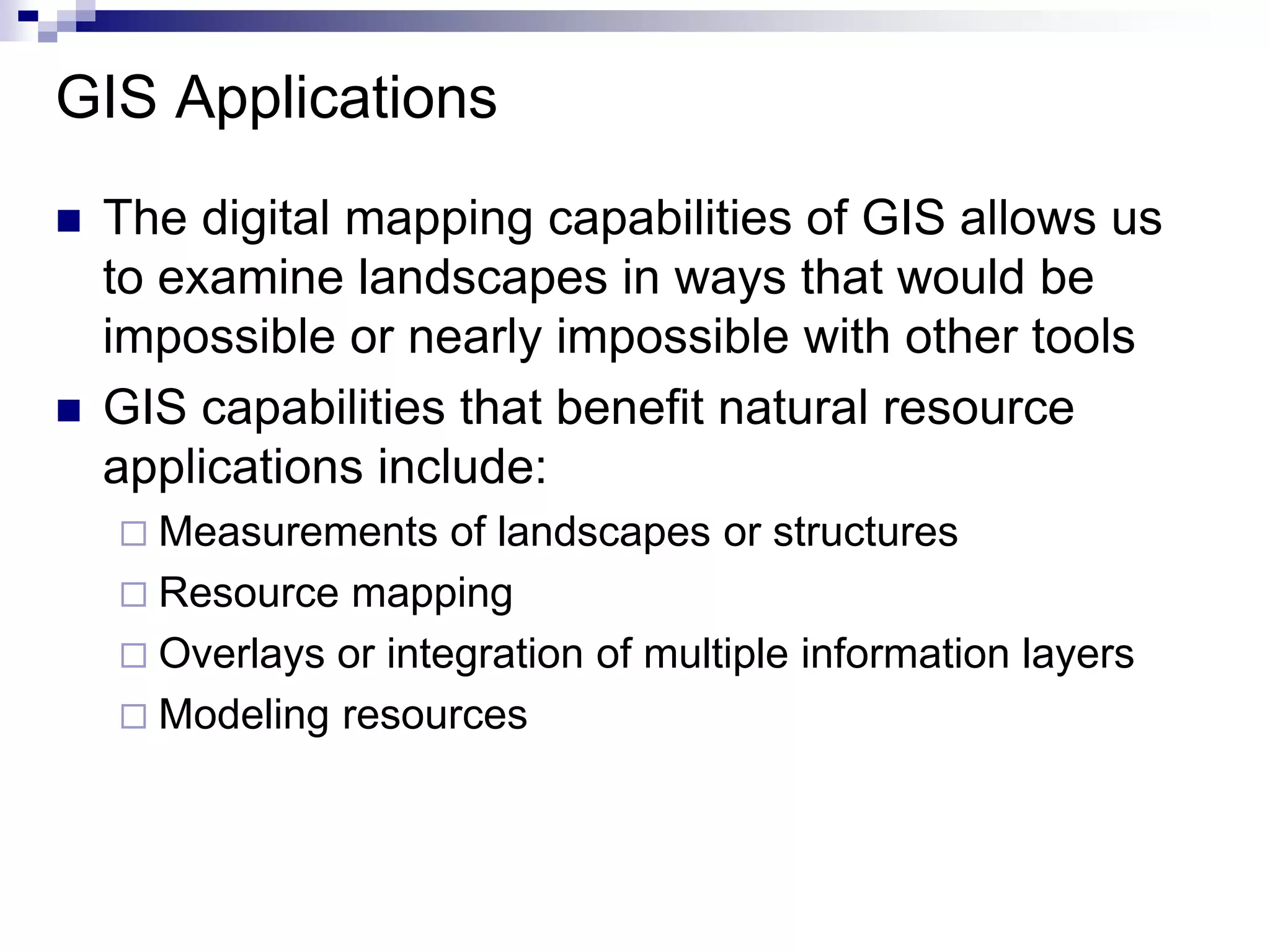 GIS Applications
 The digital mapping capabilities of GIS allows us
to examine landscapes in ways that would be
impossible or nearly impossible with other tools
 GIS capabilities that benefit natural resource
applications include:
 Measurements of landscapes or structures
 Resource mapping
 Overlays or integration of multiple information layers
 Modeling resources
 