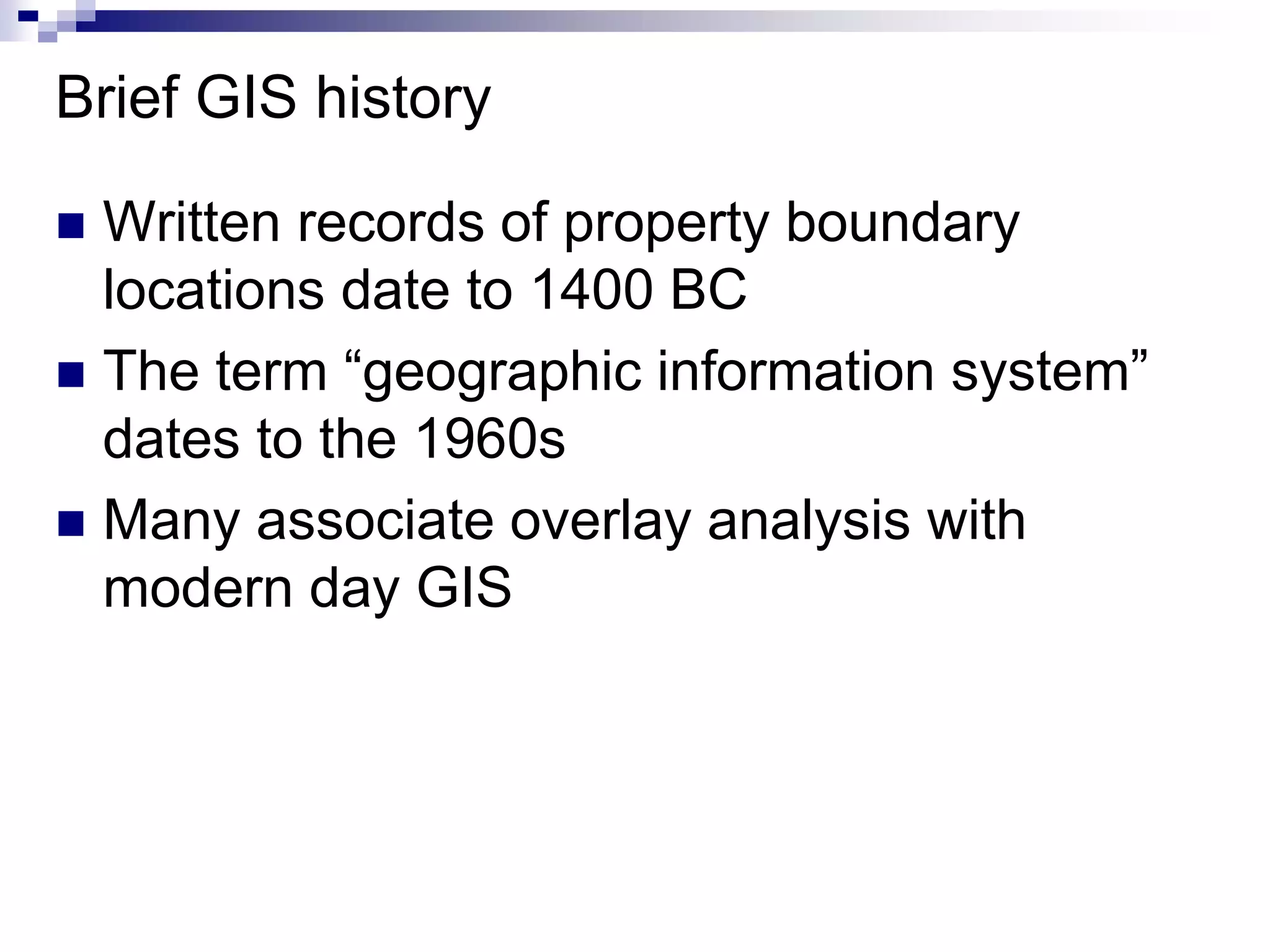 Brief GIS history
 Written records of property boundary
locations date to 1400 BC
 The term “geographic information system”
dates to the 1960s
 Many associate overlay analysis with
modern day GIS
 