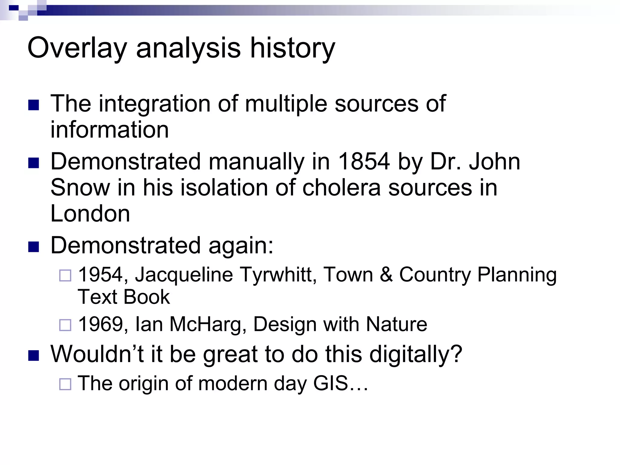 Overlay analysis history
 The integration of multiple sources of
information
 Demonstrated manually in 1854 by Dr. John
Snow in his isolation of cholera sources in
London
 Demonstrated again:
 1954, Jacqueline Tyrwhitt, Town & Country Planning
Text Book
 1969, Ian McHarg, Design with Nature
 Wouldn’t it be great to do this digitally?
 The origin of modern day GIS…
 