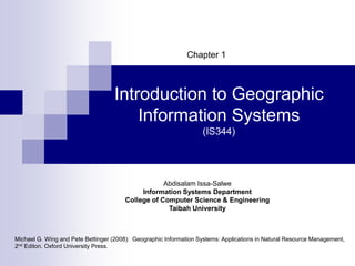 Abdisalam Issa-Salwe, Taibah University
Michael G. Wing and Pete Bettinger (2008): Geographic Information Systems: Applications in Natural Resource Management,
2nd Editon. Oxford University Press.
Introduction to Geographic
Information Systems
(IS344)
Chapter 1
Abdisalam Issa-Salwe
Information Systems Department
College of Computer Science & Engineering
Taibah University
 