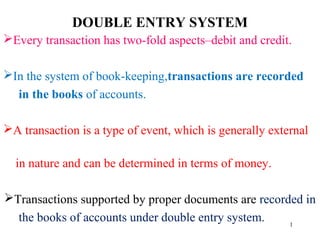 DOUBLE ENTRY SYSTEM
Every transaction has two-fold aspects–debit and credit.
In the system of book-keeping,transactions are recorded
in the books of accounts.
A transaction is a type of event, which is generally external
in nature and can be determined in terms of money.
Transactions supported by proper documents are recorded in
the books of accounts under double entry system. 1
 