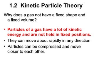 1.2 Kinetic Particle Theory
Why does a gas not have a fixed shape and
a fixed volume?
• Particles of a gas have a lot of kinetic
energy and are not held in fixed positions.
• They can move about rapidly in any direction
• Particles can be compressed and move
closer to each other.

 