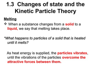 1.3 Changes of state and the
Kinetic Particle Theory
Melting
 When a substance changes from a solid to a
liquid, we say that melting takes place.
*What happens to particles of a solid that is heated
until it melts?
As heat energy is supplied, the particles vibrates,
until the vibrations of the particles overcome the
attractive forces between them.

 