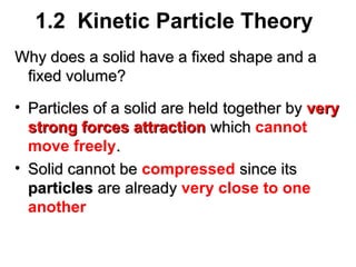 1.2 Kinetic Particle Theory
Why does a solid have a fixed shape and a
fixed volume?
• Particles of a solid are held together by very
strong forces attraction which cannot
move freely.
• Solid cannot be compressed since its
particles are already very close to one
another

 
