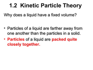1.2 Kinetic Particle Theory
Why does a liquid have a fixed volume?
• Particles of a liquid are farther away from
one another than the particles in a solid.
• Particles of a liquid are packed quite
closely together.

 