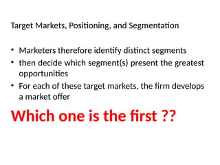 Target Markets, Positioning, and Segmentation
• Marketers therefore identify distinct segments
• then decide which segment(s) present the greatest
opportunities
• For each of these target markets, the firm develops
a market offer
Which one is the first ??
 