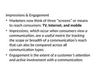 Impressions & Engagement
• Marketers now think of three “screens” or means
to reach consumers: TV, Internet, and mobile
• Impressions, which occur when consumers view a
communication, are a useful metric for tracking
the scope or breadth of a communication’s reach
that can also be compared across all
communication types
• Engagement is the extent of a customer’s attention
and active involvement with a communication.
 