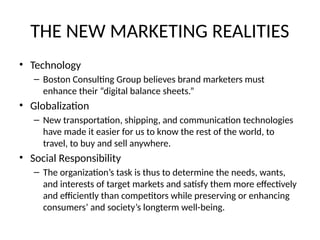 THE NEW MARKETING REALITIES
• Technology
– Boston Consulting Group believes brand marketers must
enhance their “digital balance sheets.”
• Globalization
– New transportation, shipping, and communication technologies
have made it easier for us to know the rest of the world, to
travel, to buy and sell anywhere.
• Social Responsibility
– The organization’s task is thus to determine the needs, wants,
and interests of target markets and satisfy them more effectively
and efficiently than competitors while preserving or enhancing
consumers’ and society’s longterm well-being.
 