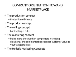 COMPANY ORIENTATION TOWARD
MARKETPLACE
• The production concept
– Production efficiency
• The product concept
• The selling concept
– hard selling is risky
• The marketing concept
– being more effectivethan competitors n creating,
delivering, and communicating superior customer value to
your target markets
• The Holistic Marketing Concepts
 