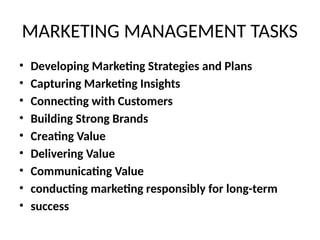 MARKETING MANAGEMENT TASKS
• Developing Marketing Strategies and Plans
• Capturing Marketing Insights
• Connecting with Customers
• Building Strong Brands
• Creating Value
• Delivering Value
• Communicating Value
• conducting marketing responsibly for long-term
• success
 