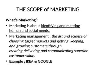 THE SCOPE of MARKETING
What’s Marketing?
• Marketing is about identifying and meeting
human and social needs.
• Marketing management : the art and science of
choosing target markets and getting, keeping,
and growing customers through
creating,delivering,and communicating superior
customer value.
• Example : IKEA & GOOGLE
 