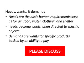 Needs, wants, & demands
• Needs are the basic human requirements such
as for air, food, water, clothing, and shelter
• needs become wants when directed to specific
objects
• Demands are wants for specific products
backed by an ability to pay.
PLEASE DISCUSS
 