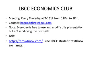 LBCC ECONOMICS CLUB
• Meeting: Every Thursday at T-1312 from 12Pm to 1Pm.
• Contact: hoang@throwbook.com
• Note: Everyone is free to use and modify this presentation
  but not modifying the first slide.
• Ads:
• http://throwbook.com/ Free LBCC student textbook
  exchange.
 