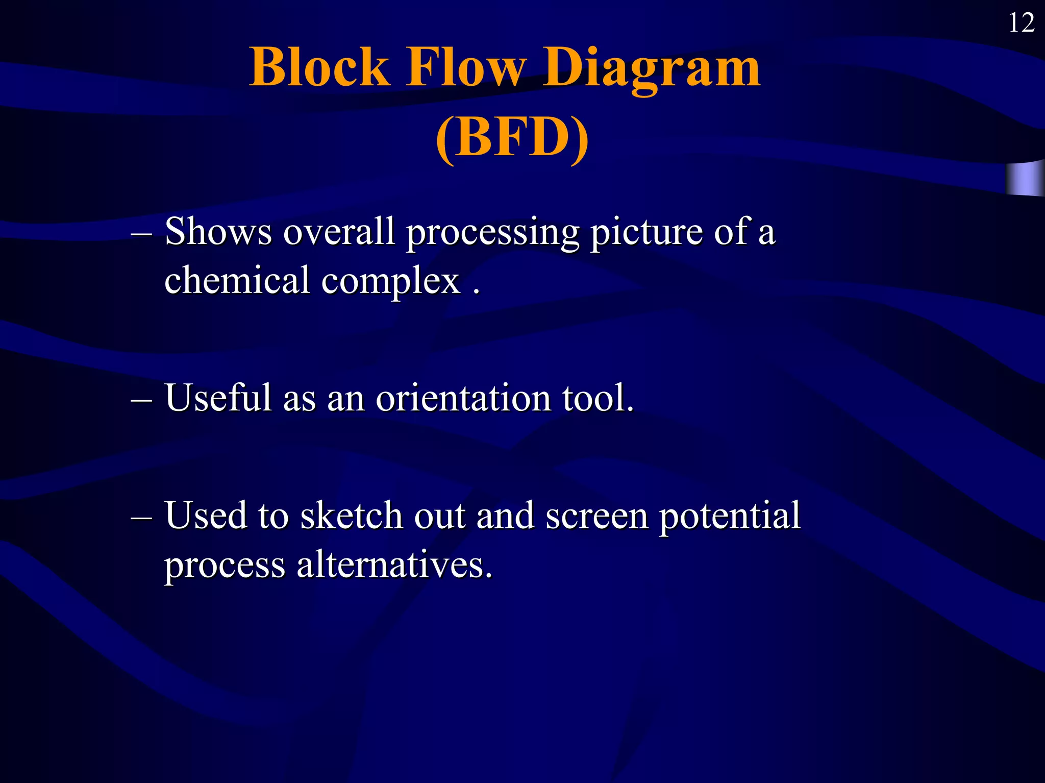 12
Block Flow Diagram
(BFD)
–
– Shows overall processing picture of a
Shows overall processing picture of a
chemical complex .
chemical complex .
–
– Useful as an orientation tool.
Useful as an orientation tool.
–
– Used to sketch out and screen potential
Used to sketch out and screen potential
process alternatives.
process alternatives.
 
