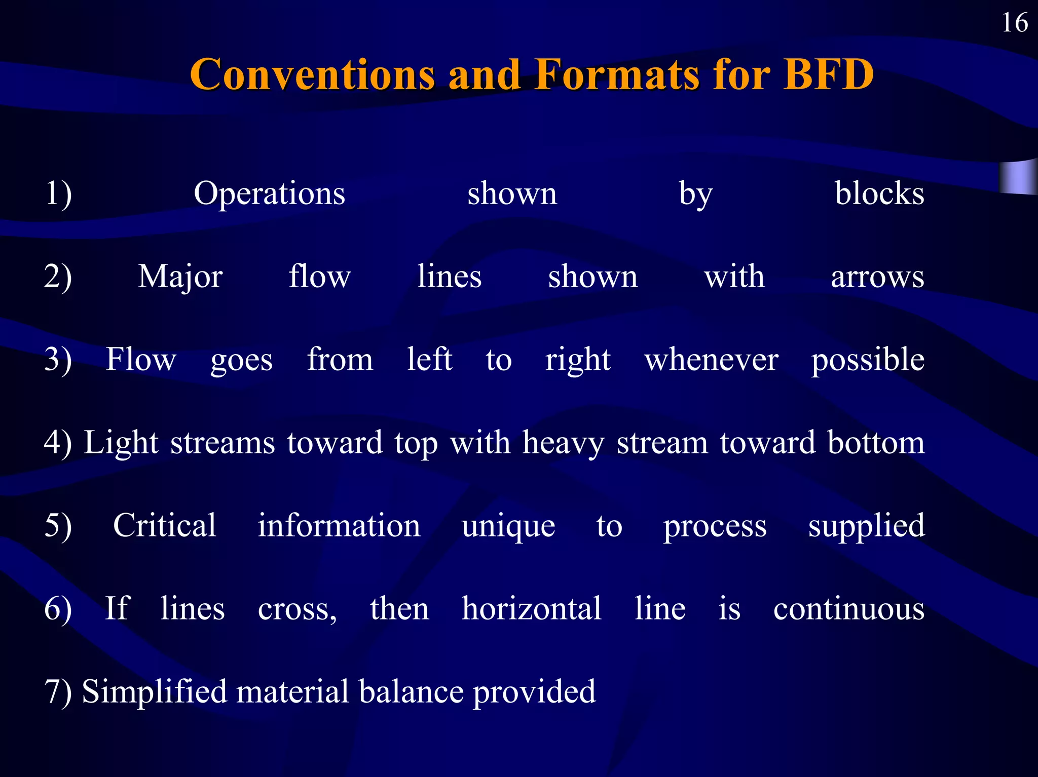 16
Conventions and Formats
Conventions and Formats for BFD
1) Operations shown by blocks
2) Major flow lines shown with arrows
3) Flow goes from left to right whenever possible
4) Light streams toward top with heavy stream toward bottom
5) Critical information unique to process supplied
6) If lines cross, then horizontal line is continuous
7) Simplified material balance provided
 