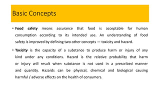 Basic Concepts
• Food safety means assurance that food is acceptable for human
consumption according to its intended use. An understanding of food
safety is improved by defining two other concepts — toxicity and hazard.
• Toxicity is the capacity of a substance to produce harm or injury of any
kind under any conditions. Hazard is the relative probability that harm
or injury will result when substance is not used in a prescribed manner
and quantity. Hazards can be physical, chemical and biological causing
harmful / adverse effects on the health of consumers.
 