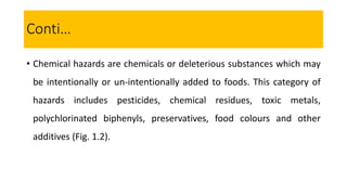 • Chemical hazards are chemicals or deleterious substances which may
be intentionally or un-intentionally added to foods. This category of
hazards includes pesticides, chemical residues, toxic metals,
polychlorinated biphenyls, preservatives, food colours and other
additives (Fig. 1.2).
Conti…
 