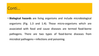 • Biological hazards are living organisms and include microbiological
organisms (Fig. 1.3 and 1.4). Those micro-organisms which are
associated with food and cause diseases are termed food-borne
pathogens. There are two types of food-borne diseases from
microbial pathogens—infections and poisoning.
Conti…
 
