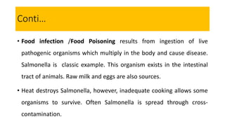 • Food infection /Food Poisoning results from ingestion of live
pathogenic organisms which multiply in the body and cause disease.
Salmonella is classic example. This organism exists in the intestinal
tract of animals. Raw milk and eggs are also sources.
• Heat destroys Salmonella, however, inadequate cooking allows some
organisms to survive. Often Salmonella is spread through cross-
contamination.
Conti…
 