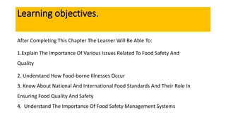 Learning objectives.
After Completing This Chapter The Learner Will Be Able To:
1.Explain The Importance Of Various Issues Related To Food Safety And
Quality
2. Understand How Food-borne Illnesses Occur
3. Know About National And International Food Standards And Their Role In
Ensuring Food Quality And Safety
4. Understand The Importance Of Food Safety Management Systems
 