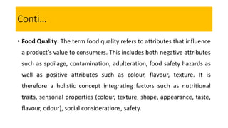• Food Quality: The term food quality refers to attributes that influence
a product’s value to consumers. This includes both negative attributes
such as spoilage, contamination, adulteration, food safety hazards as
well as positive attributes such as colour, flavour, texture. It is
therefore a holistic concept integrating factors such as nutritional
traits, sensorial properties (colour, texture, shape, appearance, taste,
flavour, odour), social considerations, safety.
Conti…
 