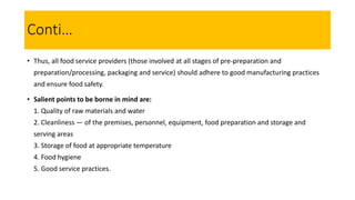 • Thus, all food service providers (those involved at all stages of pre-preparation and
preparation/processing, packaging and service) should adhere to good manufacturing practices
and ensure food safety.
• Salient points to be borne in mind are:
1. Quality of raw materials and water
2. Cleanliness — of the premises, personnel, equipment, food preparation and storage and
serving areas
3. Storage of food at appropriate temperature
4. Food hygiene
5. Good service practices.
Conti…
 