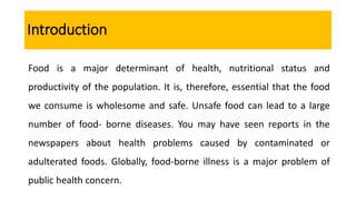Introduction
Food is a major determinant of health, nutritional status and
productivity of the population. It is, therefore, essential that the food
we consume is wholesome and safe. Unsafe food can lead to a large
number of food- borne diseases. You may have seen reports in the
newspapers about health problems caused by contaminated or
adulterated foods. Globally, food-borne illness is a major problem of
public health concern.
 
