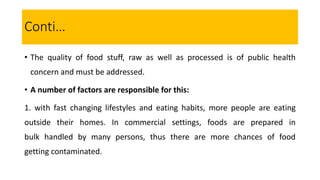 Conti…
• The quality of food stuff, raw as well as processed is of public health
concern and must be addressed.
• A number of factors are responsible for this:
1. with fast changing lifestyles and eating habits, more people are eating
outside their homes. In commercial settings, foods are prepared in
bulk handled by many persons, thus there are more chances of food
getting contaminated.
 