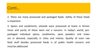2. There are many processed and packaged foods. Safety of these foods
is important.
3. Spices and condiments, oilseeds were processed at home in former
times and purity of these were not a concern. In today’s world, pre-
packaged individual spices, condiments, spice powders and mixes
are in demand, especially in cities and metros. Quality of even raw
food stuff besides processed foods is of public health concern and
must be addressed.
Conti…
 