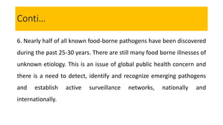 6. Nearly half of all known food-borne pathogens have been discovered
during the past 25-30 years. There are still many food borne illnesses of
unknown etiology. This is an issue of global public health concern and
there is a need to detect, identify and recognize emerging pathogens
and establish active surveillance networks, nationally and
internationally.
Conti…
 