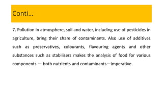 7. Pollution in atmosphere, soil and water, including use of pesticides in
agriculture, bring their share of contaminants. Also use of additives
such as preservatives, colourants, flavouring agents and other
substances such as stabilisers makes the analysis of food for various
components — both nutrients and contaminants—imperative.
Conti…
 