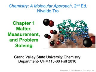 Chemistry: A Molecular Approach, 2nd Ed.
              Nivaldo Tro

 Chapter 1
   Matter,
Measurement,
and Problem
  Solving

  Grand Valley State University Chemistry
    Department- CHM115-60 Fall 2010

                             Copyright © 2011 Pearson Education, Inc.
 