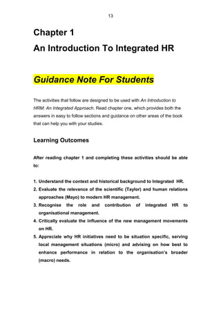 13
Chapter 1
An Introduction To Integrated HR
Guidance Note For Students
The activities that follow are designed to be used with An Introduction to
HRM: An Integrated Approach. Read chapter one, which provides both the
answers in easy to follow sections and guidance on other areas of the book
that can help you with your studies.
Learning Outcomes
After reading chapter 1 and completing these activities should be able
to:
1. Understand the context and historical background to Integrated HR.
2. Evaluate the relevance of the scientific (Taylor) and human relations
approaches (Mayo) to modern HR management.
3. Recognise the role and contribution of integrated HR to
organisational management.
4. Critically evaluate the influence of the new management movements
on HR.
5. Appreciate why HR initiatives need to be situation specific, serving
local management situations (micro) and advising on how best to
enhance performance in relation to the organisation’s broader
(macro) needs.
 