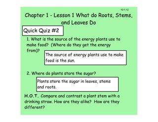 10-1-12

Chapter 1 - Lesson 1 What do Roots, Stems,
               and Leaves Do
Quick Quiz #2
 1. What is the source of the energy plants use to
 make food? (Where do they get the energy
 from)?
           The source of energy plants use to make
           food is the sun.


 2. Where do plants store the sugar?
      Plants store the sugar in leaves, stems
      and roots.

H.O.T. Compare and contrast a plant stem with a
drinking straw. How are they alike? How are they
different?
 