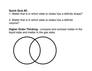 Quick Quiz #2: 
1. Matter that is in which state or states has a definite shape? 
2. Matter that is in which state or states has a definite 
volume? 
Higher Order Thinking - compare and contrast matter in the 
liquid state and matter in the gas state. 
 