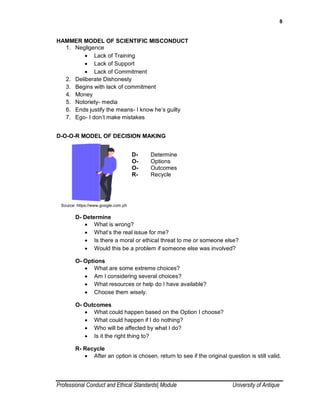8
Professional Conduct and Ethical Standards| Module University of Antique
HAMMER MODEL OF SCIENTIFIC MISCONDUCT
1. Negligence
 Lack of Training
 Lack of Support
 Lack of Commitment
2. Deliberate Dishonesty
3. Begins with lack of commitment
4. Money
5. Notoriety- media
6. Ends justify the means- I know he’s guilty
7. Ego- I don’t make mistakes
D-O-O-R MODEL OF DECISION MAKING
D- Determine
O- Options
O- Outcomes
R- Recycle
Source: https://www.google.com.ph
D- Determine
 What is wrong?
 What’s the real issue for me?
 Is there a moral or ethical threat to me or someone else?
 Would this be a problem if someone else was involved?
O- Options
 What are some extreme choices?
 Am I considering several choices?
 What resources or help do I have available?
 Choose them wisely.
O- Outcomes
 What could happen based on the Option I choose?
 What could happen if I do nothing?
 Who will be affected by what I do?
 Is it the right thing to?
R- Recycle
 After an option is chosen, return to see if the original question is still valid.
 