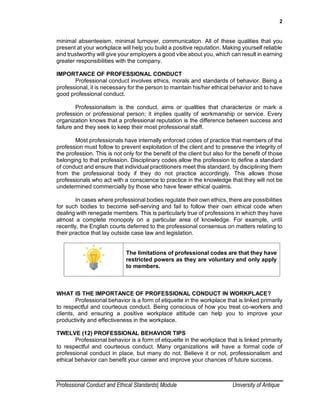 2
Professional Conduct and Ethical Standards| Module University of Antique
minimal absenteeism, minimal turnover, communication. All of these qualities that you
present at your workplace will help you build a positive reputation. Making yourself reliable
and trustworthy will give your employers a good vibe about you, which can result in earning
greater responsibilities with the company.
IMPORTANCE OF PROFESSIONAL CONDUCT
Professional conduct involves ethics, morals and standards of behavior. Being a
professional, it is necessary for the person to maintain his/her ethical behavior and to have
good professional conduct.
Professionalism is the conduct, aims or qualities that characterize or mark a
profession or professional person; it implies quality of workmanship or service. Every
organization knows that a professional reputation is the difference between success and
failure and they seek to keep their most professional staff.
Most professionals have internally enforced codes of practice that members of the
profession must follow to prevent exploitation of the client and to preserve the integrity of
the profession. This is not only for the benefit of the client but also for the benefit of those
belonging to that profession. Disciplinary codes allow the profession to define a standard
of conduct and ensure that individual practitioners meet this standard, by disciplining them
from the professional body if they do not practice accordingly. This allows those
professionals who act with a conscience to practice in the knowledge that they will not be
undetermined commercially by those who have fewer ethical qualms.
In cases where professional bodies regulate their own ethics, there are possibilities
for such bodies to become self-serving and fail to follow their own ethical code when
dealing with renegade members. This is particularly true of professions in which they have
almost a complete monopoly on a particular area of knowledge. For example, until
recently, the English courts deferred to the professional consensus on matters relating to
their practice that lay outside case law and legislation.
The limitations of professional codes are that they have
restricted powers as they are voluntary and only apply
to members.
WHAT IS THE IMPORTANCE OF PROFESSIONAL CONDUCT IN WORKPLACE?
Professional behavior is a form of etiquette in the workplace that is linked primarily
to respectful and courteous conduct. Being conscious of how you treat co-workers and
clients, and ensuring a positive workplace attitude can help you to improve your
productivity and effectiveness in the workplace.
TWELVE (12) PROFESSIONAL BEHAVIOR TIPS
Professional behavior is a form of etiquette in the workplace that is linked primarily
to respectful and courteous conduct. Many organizations will have a formal code of
professional conduct in place, but many do not. Believe it or not, professionalism and
ethical behavior can benefit your career and improve your chances of future success.
 
