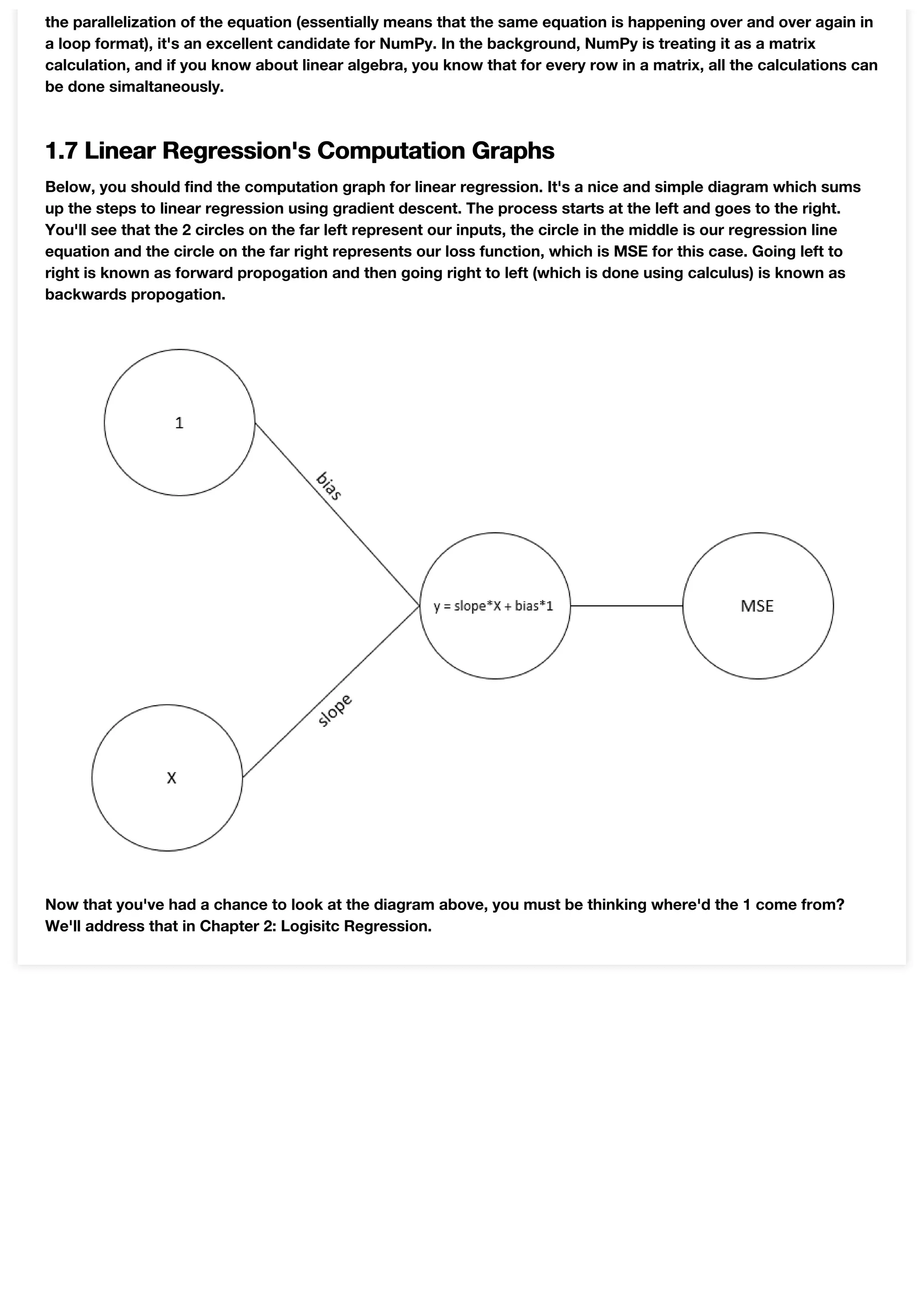 the parallelization of the equation (essentially means that the same equation is happening over and over again in
a loop format), it's an excellent candidate for NumPy. In the background, NumPy is treating it as a matrix
calculation, and if you know about linear algebra, you know that for every row in a matrix, all the calculations can
be done simaltaneously.
1.7 Linear Regression's Computation Graphs
Below, you should find the computation graph for linear regression. It's a nice and simple diagram which sums
up the steps to linear regression using gradient descent. The process starts at the left and goes to the right.
You'll see that the 2 circles on the far left represent our inputs, the circle in the middle is our regression line
equation and the circle on the far right represents our loss function, which is MSE for this case. Going left to
right is known as forward propogation and then going right to left (which is done using calculus) is known as
backwards propogation.
Now that you've had a chance to look at the diagram above, you must be thinking where'd the 1 come from?
We'll address that in Chapter 2: Logisitc Regression.
 