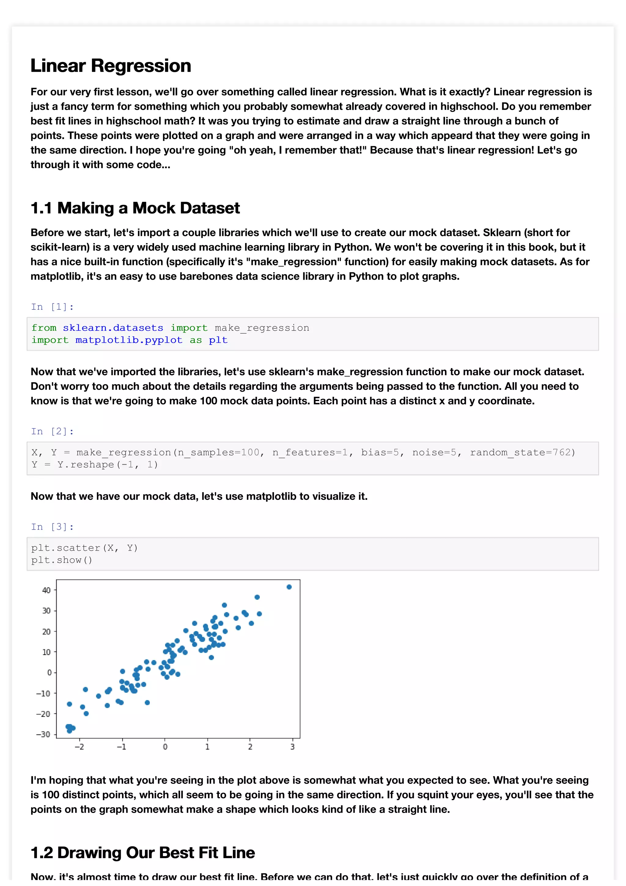 Linear Regression
For our very first lesson, we'll go over something called linear regression. What is it exactly? Linear regression is
just a fancy term for something which you probably somewhat already covered in highschool. Do you remember
best fit lines in highschool math? It was you trying to estimate and draw a straight line through a bunch of
points. These points were plotted on a graph and were arranged in a way which appeard that they were going in
the same direction. I hope you're going "oh yeah, I remember that!" Because that's linear regression! Let's go
through it with some code...
1.1 Making a Mock Dataset
Before we start, let's import a couple libraries which we'll use to create our mock dataset. Sklearn (short for
scikit-learn) is a very widely used machine learning library in Python. We won't be covering it in this book, but it
has a nice built-in function (specifically it's "make_regression" function) for easily making mock datasets. As for
matplotlib, it's an easy to use barebones data science library in Python to plot graphs.
In [1]:
from sklearn.datasets import make_regression
import matplotlib.pyplot as plt
Now that we've imported the libraries, let's use sklearn's make_regression function to make our mock dataset.
Don't worry too much about the details regarding the arguments being passed to the function. All you need to
know is that we're going to make 100 mock data points. Each point has a distinct x and y coordinate.
In [2]:
X, Y = make_regression(n_samples=100, n_features=1, bias=5, noise=5, random_state=762)
Y = Y.reshape(-1, 1)
Now that we have our mock data, let's use matplotlib to visualize it.
In [3]:
plt.scatter(X, Y)
plt.show()
I'm hoping that what you're seeing in the plot above is somewhat what you expected to see. What you're seeing
is 100 distinct points, which all seem to be going in the same direction. If you squint your eyes, you'll see that the
points on the graph somewhat make a shape which looks kind of like a straight line.
1.2 Drawing Our Best Fit Line
Now, it's almost time to draw our best fit line. Before we can do that, let's just quickly go over the definition of a
 
