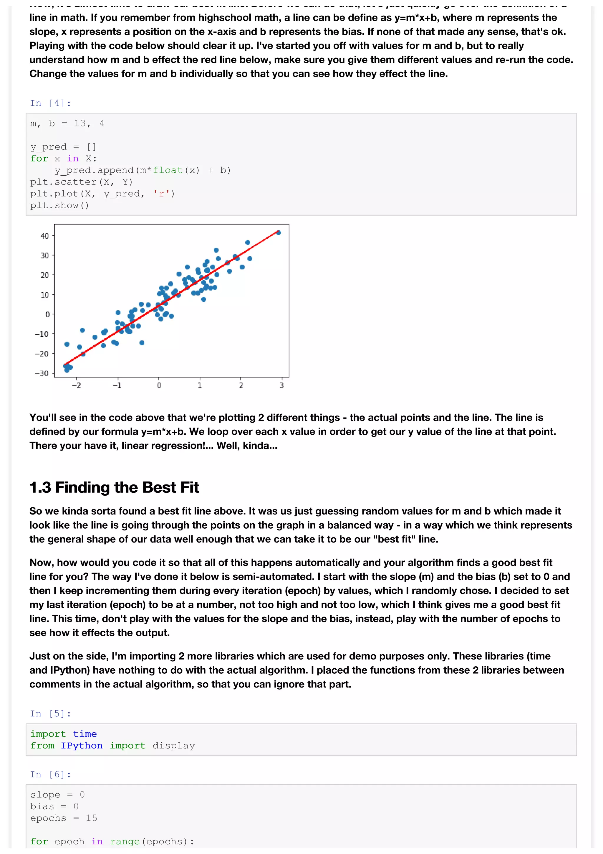 Now, it's almost time to draw our best fit line. Before we can do that, let's just quickly go over the definition of a
line in math. If you remember from highschool math, a line can be define as y=m*x+b, where m represents the
slope, x represents a position on the x-axis and b represents the bias. If none of that made any sense, that's ok.
Playing with the code below should clear it up. I've started you off with values for m and b, but to really
understand how m and b effect the red line below, make sure you give them different values and re-run the code.
Change the values for m and b individually so that you can see how they effect the line.
In [4]:
m, b = 13, 4
y_pred = []
for x in X:
y_pred.append(m*float(x) + b)
plt.scatter(X, Y)
plt.plot(X, y_pred, 'r')
plt.show()
You'll see in the code above that we're plotting 2 different things - the actual points and the line. The line is
defined by our formula y=m*x+b. We loop over each x value in order to get our y value of the line at that point.
There your have it, linear regression!... Well, kinda...
1.3 Finding the Best Fit
So we kinda sorta found a best fit line above. It was us just guessing random values for m and b which made it
look like the line is going through the points on the graph in a balanced way - in a way which we think represents
the general shape of our data well enough that we can take it to be our "best fit" line.
Now, how would you code it so that all of this happens automatically and your algorithm finds a good best fit
line for you? The way I've done it below is semi-automated. I start with the slope (m) and the bias (b) set to 0 and
then I keep incrementing them during every iteration (epoch) by values, which I randomly chose. I decided to set
my last iteration (epoch) to be at a number, not too high and not too low, which I think gives me a good best fit
line. This time, don't play with the values for the slope and the bias, instead, play with the number of epochs to
see how it effects the output.
Just on the side, I'm importing 2 more libraries which are used for demo purposes only. These libraries (time
and IPython) have nothing to do with the actual algorithm. I placed the functions from these 2 libraries between
comments in the actual algorithm, so that you can ignore that part.
In [5]:
import time
from IPython import display
In [6]:
slope = 0
bias = 0
epochs = 15
for epoch in range(epochs):
 